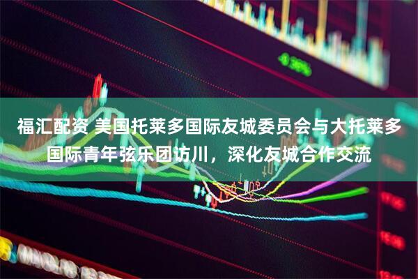 福汇配资 美国托莱多国际友城委员会与大托莱多国际青年弦乐团访川，深化友城合作交流