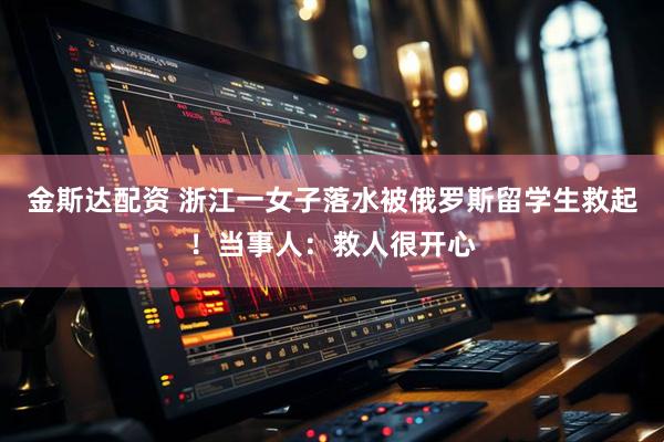 金斯达配资 浙江一女子落水被俄罗斯留学生救起！当事人：救人很开心