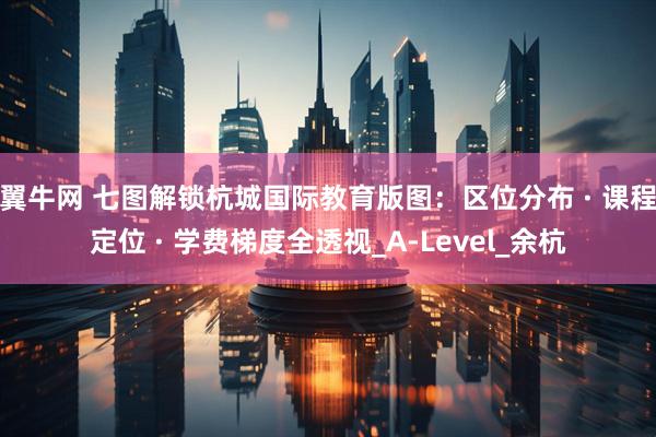 翼牛网 七图解锁杭城国际教育版图：区位分布 · 课程定位 · 学费梯度全透视_A-Level_余杭