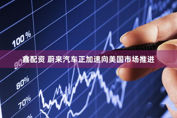 鑫配资 蔚来汽车正加速向美国市场推进