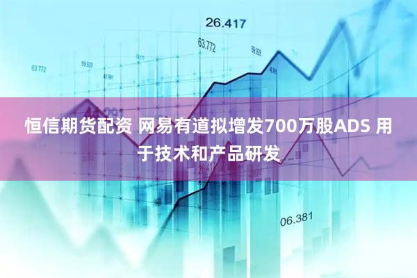 恒信期货配资 网易有道拟增发700万股ADS 用于技术和产品研发