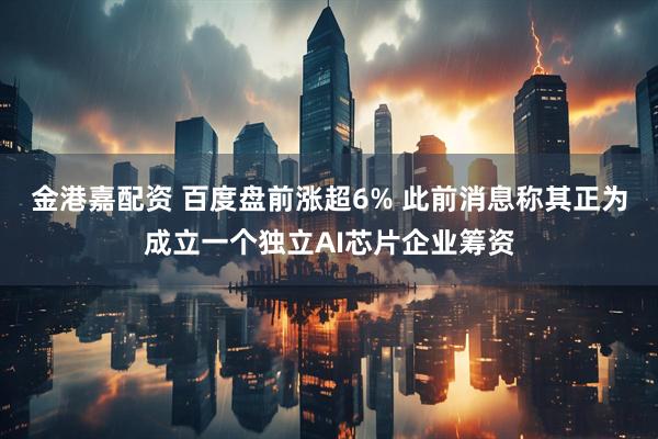 金港嘉配资 百度盘前涨超6% 此前消息称其正为成立一个独立AI芯片企业筹资