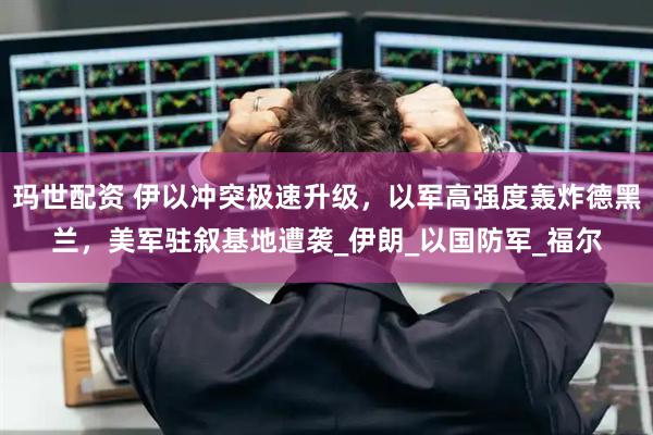 玛世配资 伊以冲突极速升级，以军高强度轰炸德黑兰，美军驻叙基地遭袭_伊朗_以国防军_福尔