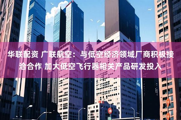 华联配资 广联航空：与低空经济领域厂商积极接洽合作 加大低空飞行器相关产品研发投入