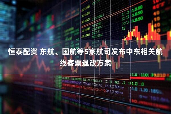 恒泰配资 东航、国航等5家航司发布中东相关航线客票退改方案