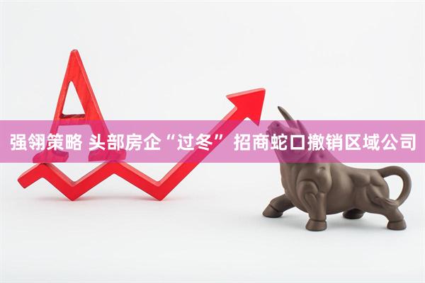 强翎策略 头部房企“过冬” 招商蛇口撤销区域公司