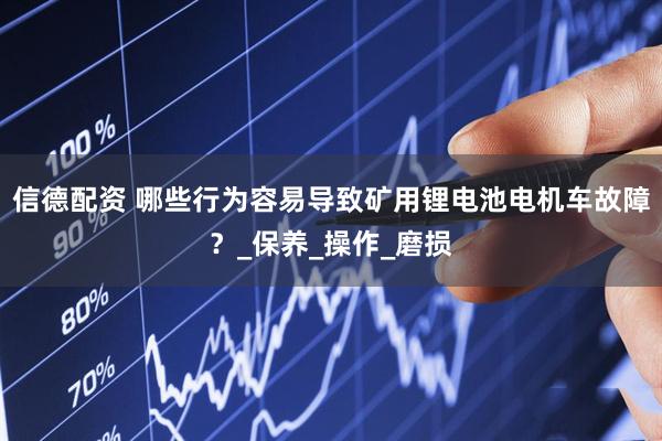 信德配资 哪些行为容易导致矿用锂电池电机车故障？_保养_操作_磨损