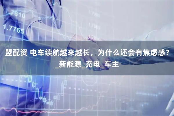 盟配资 电车续航越来越长，为什么还会有焦虑感？_新能源_充电_车主