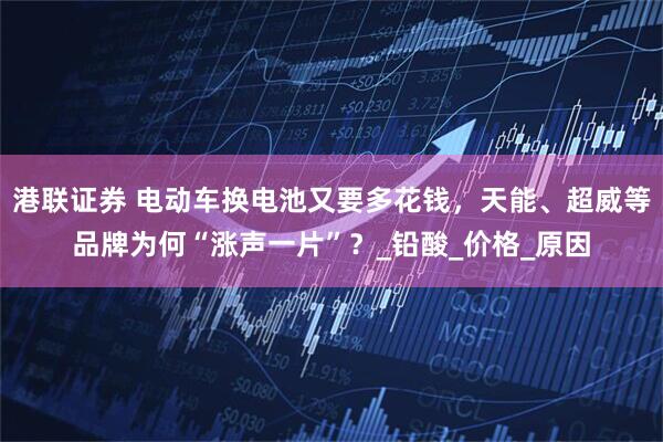 港联证券 电动车换电池又要多花钱，天能、超威等品牌为何“涨声一片”？_铅酸_价格_原因