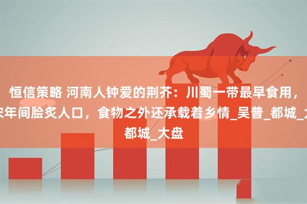 恒信策略 河南人钟爱的荆芥：川蜀一带最早食用，北宋年间脍炙人口，食物之外还承载着乡情_吴普_都城_大盘