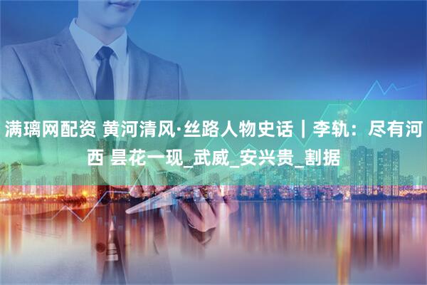满璃网配资 黄河清风·丝路人物史话｜李轨：尽有河西 昙花一现_武威_安兴贵_割据