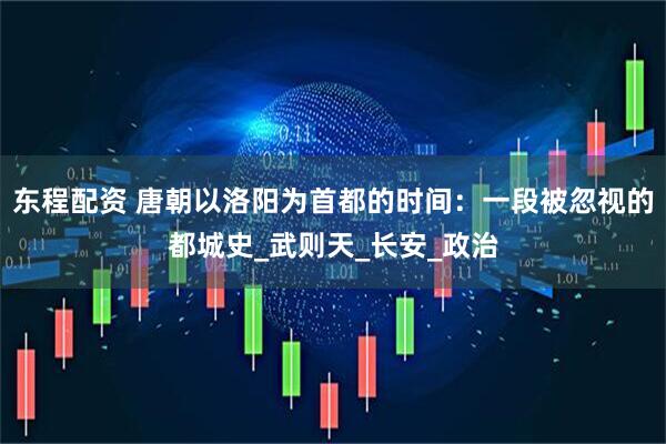 东程配资 唐朝以洛阳为首都的时间：一段被忽视的都城史_武则天_长安_政治