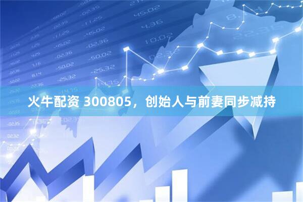 火牛配资 300805，创始人与前妻同步减持