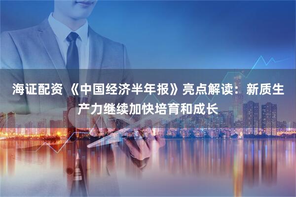 海证配资 《中国经济半年报》亮点解读：新质生产力继续加快培育和成长