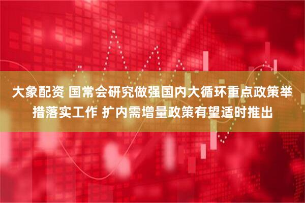 大象配资 国常会研究做强国内大循环重点政策举措落实工作 扩内需增量政策有望适时推出