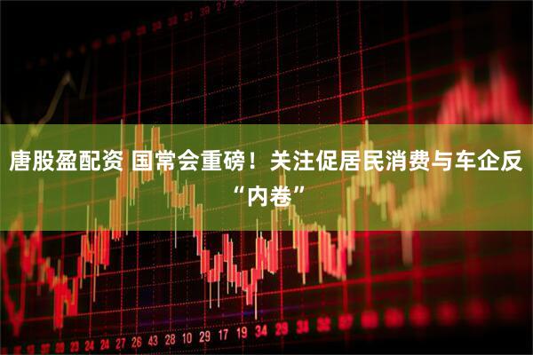 唐股盈配资 国常会重磅！关注促居民消费与车企反“内卷”