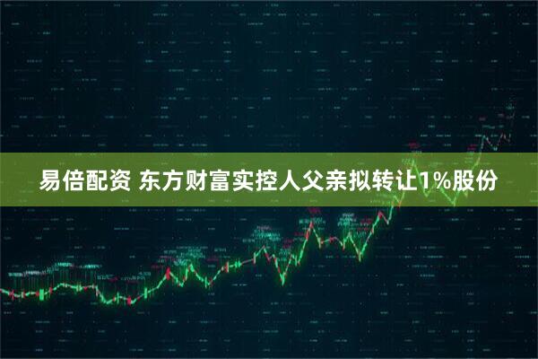 易倍配资 东方财富实控人父亲拟转让1%股份