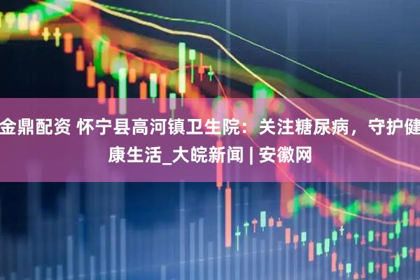 金鼎配资 怀宁县高河镇卫生院：关注糖尿病，守护健康生活_大皖新闻 | 安徽网