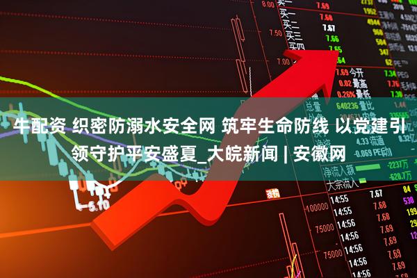 牛配资 织密防溺水安全网 筑牢生命防线 以党建引领守护平安盛夏_大皖新闻 | 安徽网