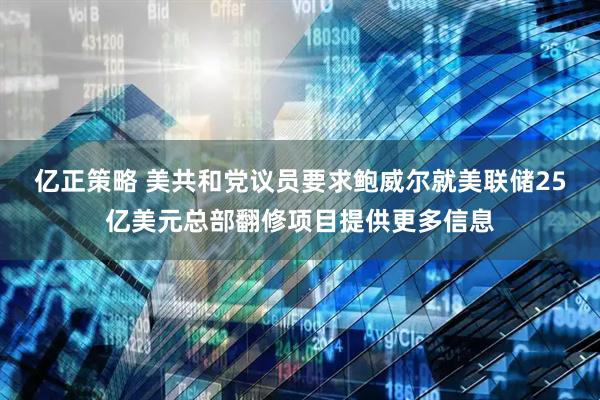 亿正策略 美共和党议员要求鲍威尔就美联储25亿美元总部翻修项目提供更多信息