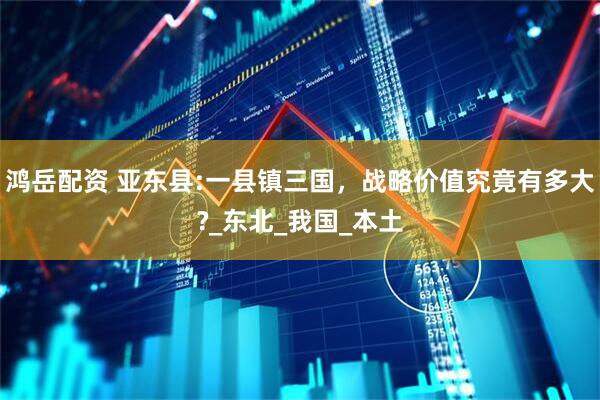 鸿岳配资 亚东县:一县镇三国，战略价值究竟有多大?_东北_我国_本土