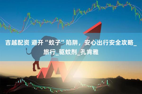 吉越配资 避开“蚊子”陷阱，安心出行安全攻略_旅行_驱蚊剂_孔肯雅