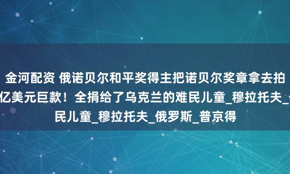 金河配资 俄诺贝尔和平奖得主把诺贝尔奖章拿去拍卖，换回1.04亿美元巨款！全捐给了乌克兰的难民儿童_穆拉托夫_俄罗斯_普京得