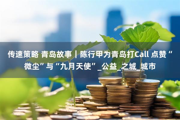 传速策略 青岛故事｜陈行甲为青岛打Call 点赞“微尘”与“九月天使”_公益_之城_城市