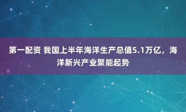 第一配资 我国上半年海洋生产总值5.1万亿，海洋新兴产业聚能起势
