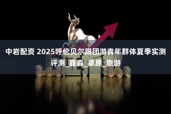 中岩配资 2025呼伦贝尔跟团游青年群体夏季实测评测_鑫淼_草原_旅游