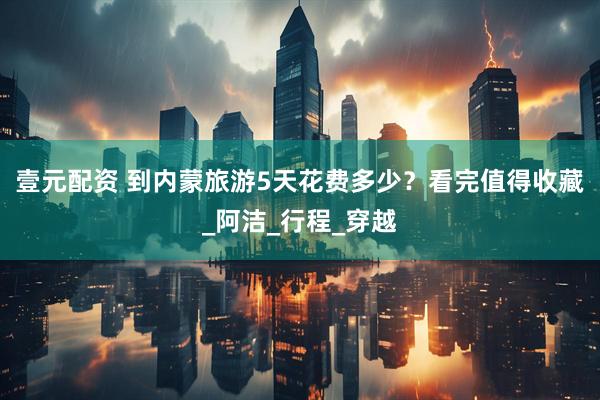 壹元配资 到内蒙旅游5天花费多少？看完值得收藏_阿洁_行程_穿越