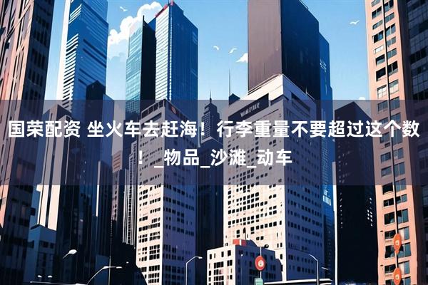 国荣配资 坐火车去赶海！行李重量不要超过这个数！_物品_沙滩_动车