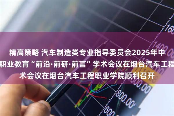 精高策略 汽车制造类专业指导委员会2025年中工作推进会暨汽车职业教育“前沿·前研·前言”学术会议在烟台汽车工程职业学院顺利召开