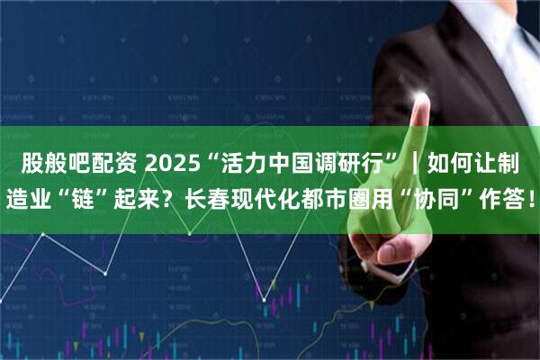 股般吧配资 2025“活力中国调研行”｜如何让制造业“链”起来？长春现代化都市圈用“协同”作答！