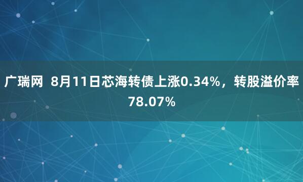 广瑞网  8月11日芯海转债上涨0.34%，转股溢价率78.07%