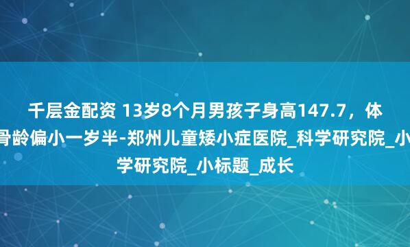 千层金配资 13岁8个月男孩子身高147.7，体重61斤，骨龄偏小一岁半-郑州儿童矮小症医院_科学研究院_小标题_成长