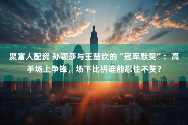 聚富人配资 孙颖莎与王楚钦的“冠军默契”：高手场上争锋，场下比拼谁能忍住不笑？