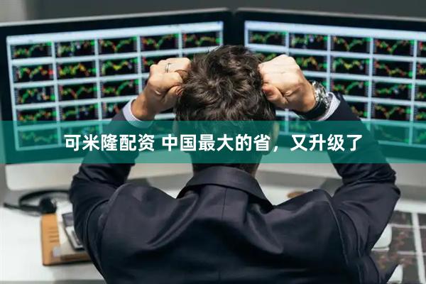 可米隆配资 中国最大的省，又升级了