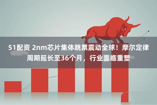 51配资 2nm芯片集体跳票震动全球！摩尔定律周期延长至36个月，行业面临重塑