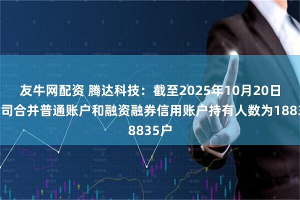 友牛网配资 腾达科技：截至2025年10月20日，公司合并普通账户和融资融券信用账户持有人数为18835户