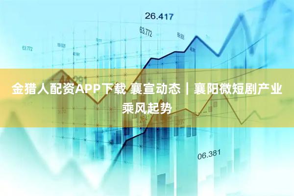 金猎人配资APP下载 襄宣动态｜襄阳微短剧产业乘风起势
