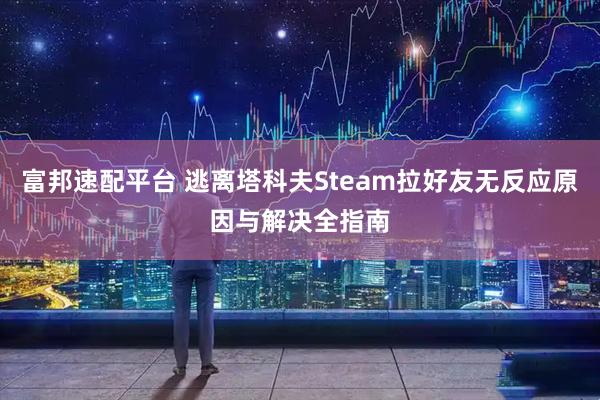富邦速配平台 逃离塔科夫Steam拉好友无反应原因与解决全指南