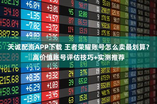 天诚配资APP下载 王者荣耀账号怎么卖最划算？高价值账号评估技巧+实测推荐