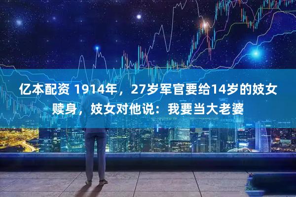 亿本配资 1914年，27岁军官要给14岁的妓女赎身，妓女对他说：我要当大老婆