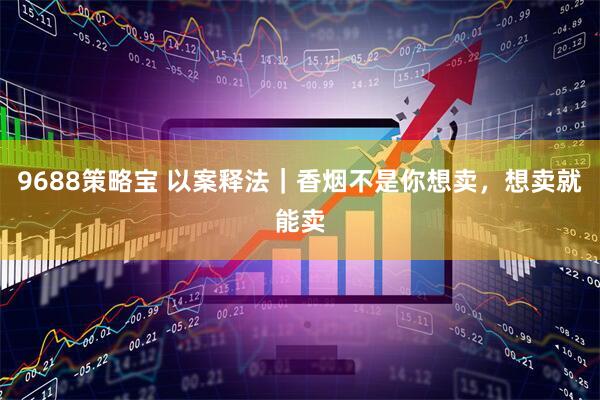 9688策略宝 以案释法｜香烟不是你想卖，想卖就能卖