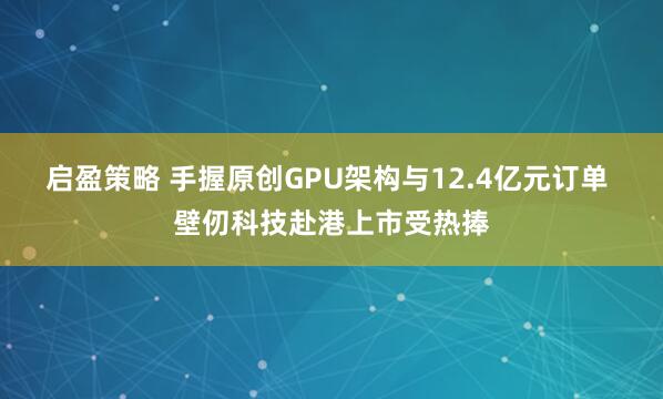 启盈策略 手握原创GPU架构与12.4亿元订单 壁仞科技赴港上市受热捧