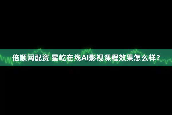 倍顺网配资 星屹在线AI影视课程效果怎么样？