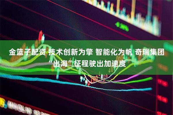 金篮子配资 技术创新为擎 智能化为帆 奇瑞集团“出海”征程驶出加速度