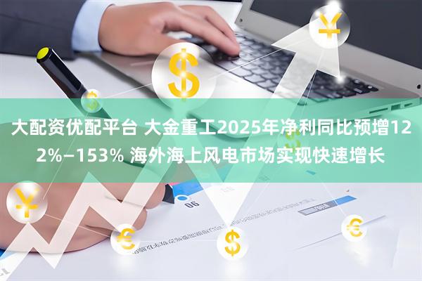 大配资优配平台 大金重工2025年净利同比预增122%—153% 海外海上风电市场实现快速增长