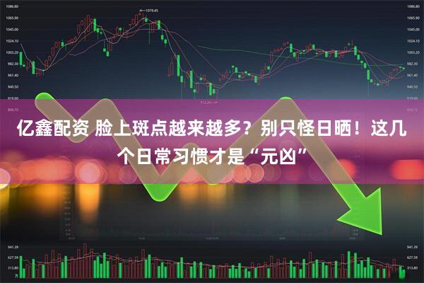 亿鑫配资 脸上斑点越来越多？别只怪日晒！这几个日常习惯才是“元凶”